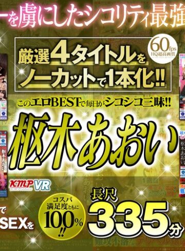 【VR】厳選4タイトルをノーカットで1本化！！このエロBESTで毎日がシコシコ三昧！！興奮し過ぎてヌキ過ぎ注意！！枢木あおい長尺335分